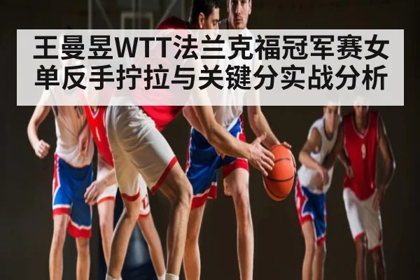王曼昱WTT法兰克福冠军赛女单反手拧拉与关键分实战分析